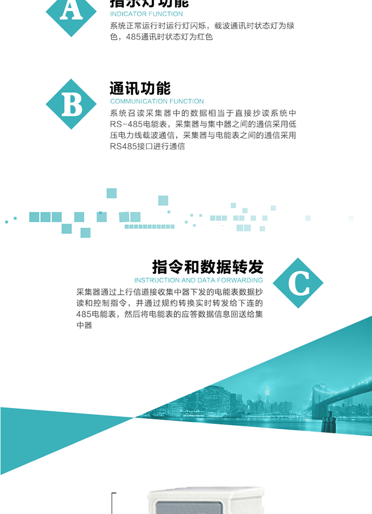 功能及特點：
1、 通訊功能，系統召讀采集器中的數據相當于直接抄讀系統中RS-485電能表，采集器與集中器之間的通信采用低壓電力線載波通信，采集器與電能表之間的通信采用RS485接口進行通信
2、 指令和數據轉發功能，采集器通過上行信道接收集中器下發的電能表數據抄讀和控制指令，并通過規約轉換實時轉發給下連的485電能表，然后將電能表的應答數據信息回送給集中器。
3、 指示燈功能，系統正常運行時運行燈閃爍，載波通訊時狀態燈為綠色，485通訊時狀態燈為紅色