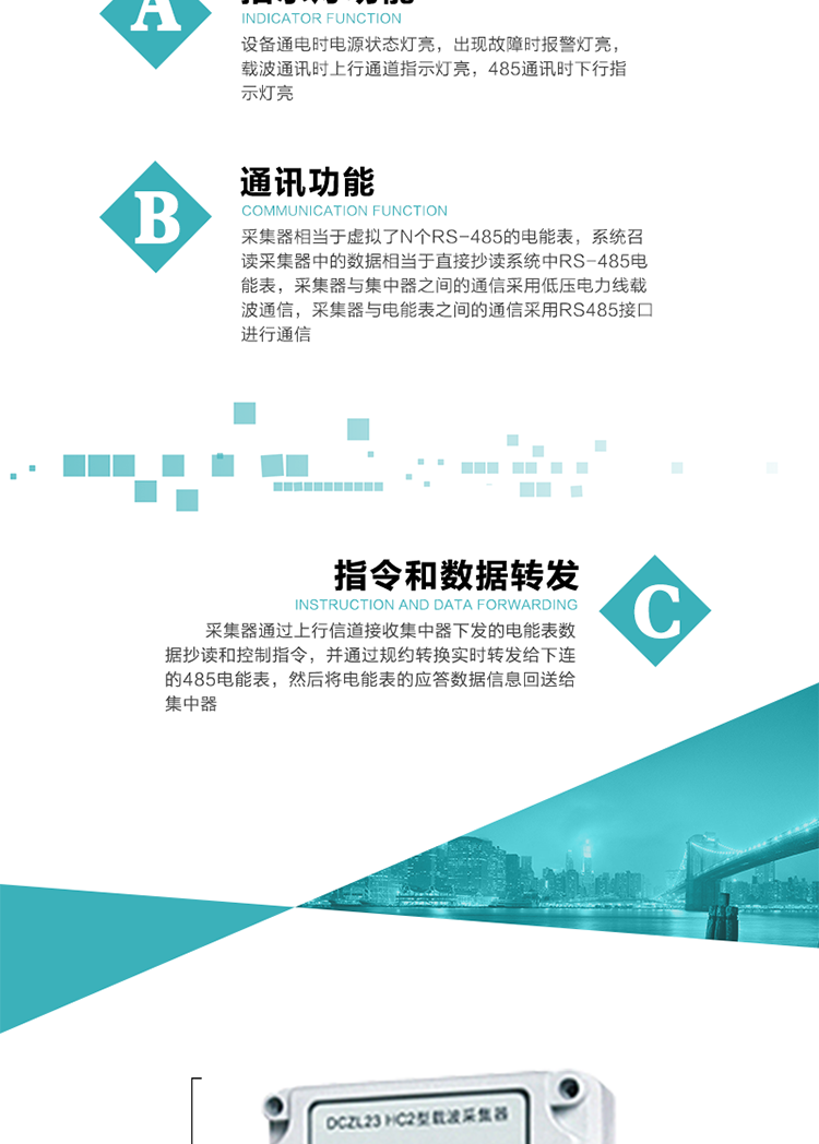 功能及特點(diǎn)：
1、通訊功能，采集器相當(dāng)于虛擬了N個(gè)RS-485的電能表，系統(tǒng)召讀采集器中的數(shù)據(jù)相當(dāng)于直接抄讀系統(tǒng)中RS-485電能表，采集器與集中器之間的通信采用低壓電力線載波通信，采集器與電能表之間的通信采用RS485接口進(jìn)行通信,
2、指令和數(shù)據(jù)轉(zhuǎn)發(fā)功能，采集器通過(guò)上行信道接收集中器下發(fā)的電能表數(shù)據(jù)抄讀和控制指令，并通過(guò)規(guī)約轉(zhuǎn)換實(shí)時(shí)轉(zhuǎn)發(fā)給下連的485電能表，然后將電能表的應(yīng)答數(shù)據(jù)信息回送給集中器。
3、指示燈功能，設(shè)備通電時(shí)電源狀態(tài)燈亮，出現(xiàn)故障時(shí)報(bào)警燈亮，載波通訊時(shí)上行通道指示燈亮，485通訊時(shí)下行指示燈亮。