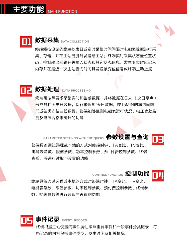 主要功能
1、數(shù)據(jù)采集器
終端能按設(shè)定的終端抄表日或定時采集時間間隔對電能表數(shù)據(jù)進行采集、存儲，并在主站召測時發(fā)送給主站，終端記錄的電能表數(shù)據(jù)，應(yīng)與所連接的電能表顯示的相應(yīng)數(shù)據(jù)一致。終端實時采集狀態(tài)量位置狀態(tài)、控制輸出回路開關(guān)接入狀態(tài)和其它狀態(tài)信息，發(fā)生變位時應(yīng)記入內(nèi)存并在最近一次主站查詢時向其發(fā)送該變位信號或終端主動上報。終端能接收電能表輸出的脈沖，并根據(jù)電能表脈沖常數(shù)Kp（imp/kWh或imp/kvarh）、TV變比KTV、TA變比KTA計算1min平均功率，并記錄當(dāng)日、當(dāng)月功率最大值和出現(xiàn)時間。 
終端具備電壓、電流等模擬量采集功能，測量電壓、電流、功率、功率因數(shù)等，終端具有電壓監(jiān)測越限統(tǒng)計功能，其電壓準(zhǔn)確度等級為0.5；具有諧波數(shù)據(jù)統(tǒng)計功能，諧波分量準(zhǔn)確度等級為1。 
2、數(shù)據(jù)處理 
終端可按照要求采集實時和當(dāng)前數(shù)據(jù)；終端可按要求將采集的數(shù)據(jù)在日末（次日零點）形成各種歷史日數(shù)據(jù)，并保存最近62天日數(shù)據(jù)；終端可按要求將采集的數(shù)據(jù)按15min的凍結(jié)間隔形成各類凍結(jié)曲線數(shù)據(jù)，并保存最近30天曲線數(shù)據(jù)；終端可按要求將采集的數(shù)據(jù)在月末零點（每月1日零點）生成各種歷史月數(shù)據(jù)，并保存最近12個月的月數(shù)據(jù)。 
終端能夠監(jiān)測電能表運行狀況、電壓偏差監(jiān)測及電壓合格率統(tǒng)計的功能；終端具有按設(shè)置的功率因數(shù)分段限值對監(jiān)測點的功率因數(shù)進行分析統(tǒng)計，記錄每月功率因數(shù)越限值發(fā)生在各區(qū)段的累計時間。
3、參數(shù)設(shè)置與查詢
終端具備通過遠(yuǎn)程或本地的方式對終端時鐘、TA變比、TV變比、電能表常數(shù)、限值參數(shù)、功率控制參數(shù)、預(yù)付費控制參數(shù)、終端參數(shù)、抄表參數(shù)等進行讀取與設(shè)置的功能。 