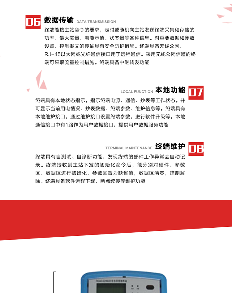 4、控制功能 
終端具備的控制功能主要分為功率定值控制（時段功控、廠休功控、營業(yè)報停功控、當(dāng)前功率下浮功控）、電量定值控制（月電控、購電控）、保電/剔除、遠(yuǎn)方控制這四大類。 
5、事件記錄
終端根據(jù)主站設(shè)置的事件屬性按照重要事件和一般事件分類記錄。每條記錄的內(nèi)容包括事件類型、發(fā)生時間及相關(guān)情況。對于主站設(shè)置的重要事件，當(dāng)事件發(fā)生后終端實時刷新重要事件計數(shù)器內(nèi)容，記為記錄，并可以通過主站請求訪問召測事件記錄，對于采用平衡傳輸信道的終端應(yīng)直接將重要事件主動及時上報主站。對于主站設(shè)置的一般事件，當(dāng)事件發(fā)生后終端實時刷新一般事件計數(shù)器內(nèi)容，記為事件記錄，等待主站查詢。
6、數(shù)據(jù)傳輸
終端能按主站命令的要求，定時或隨機向主站發(fā)送終端采集和存儲的功率、最大需量、電能示值、狀態(tài)量等各種信息。對重要數(shù)據(jù)和參數(shù)設(shè)置、控制報文的傳輸具有安全防護措施。終端具備無線公網(wǎng)、RJ-45以太網(wǎng)或光纖通信接口用于遠(yuǎn)程通信。采用無線公網(wǎng)信道的終端可采取流量控制措施。終端具備中繼轉(zhuǎn)發(fā)功能。
7、本地功能
終端具有本地狀態(tài)指示，指示終端電源、通信、抄表等工作狀態(tài)。并可顯示當(dāng)前用電情況、抄表數(shù)據(jù)、終端參數(shù)、維護信息等。終端具有本地維護接口，通過維護接口設(shè)置終端參數(shù)，進行軟件升級等。本地通信接口中有1路作為用戶數(shù)據(jù)接口，提供用戶數(shù)據(jù)服務(wù)功能。由用戶根據(jù)需要查詢實時用電數(shù)據(jù)和參數(shù)（如用電曲線、時段費率、購用電信息等）、供電信息（如停限電通知、電價信息、催費信息等）、告警信息等。
8、終端維護 終端具有自測試、自診斷功能，發(fā)現(xiàn)終端的部件工作異常會自動記錄。終端接收到主站下發(fā)的初始化命令后，能分別對硬件、參數(shù)區(qū)、數(shù)據(jù)區(qū)進行初始化，參數(shù)區(qū)置為缺省值，數(shù)據(jù)區(qū)清零，控制解除。終端具備軟件遠(yuǎn)程下載、斷點續(xù)傳等維護功能。