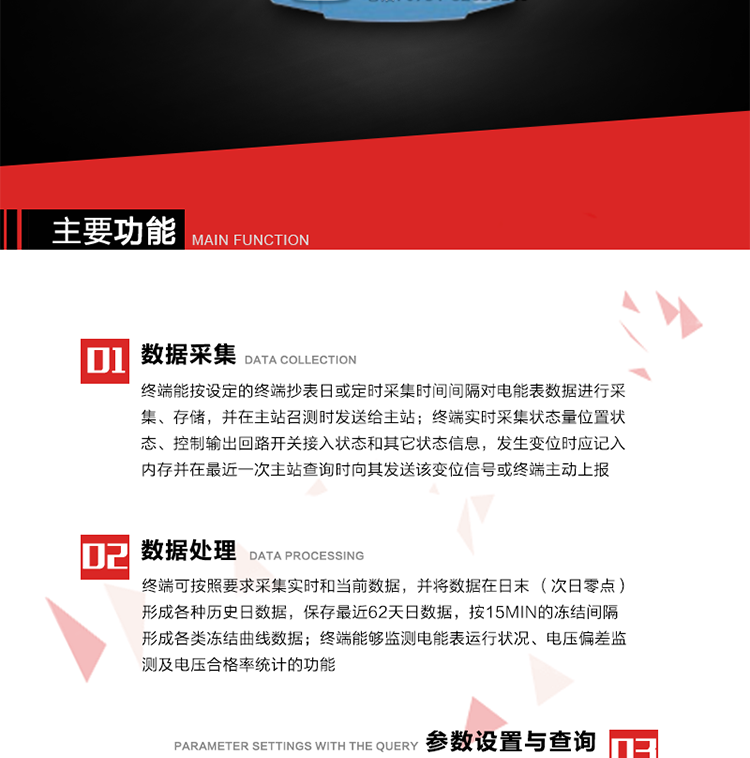 主要功能
1、數(shù)據(jù)采集器
終端能按設定的終端抄表日或定時采集時間間隔對電能表數(shù)據(jù)進行采集、存儲，并在主站召測時發(fā)送給主站，終端記錄的電能表數(shù)據(jù)，應與所連接的電能表顯示的相應數(shù)據(jù)一致。終端實時采集狀態(tài)量位置狀態(tài)、控制輸出回路開關(guān)接入狀態(tài)和其它狀態(tài)信息，發(fā)生變位時應記入內(nèi)存并在最近一次主站查詢時向其發(fā)送該變位信號或終端主動上報。終端能接收電能表輸出的脈沖，并根據(jù)電能表脈沖常數(shù)Kp（imp/kWh或imp/kvarh）、TV變比KTV、TA變比KTA計算1min平均功率，并記錄當日、當月功率最大值和出現(xiàn)時間。 
終端具備電壓、電流等模擬量采集功能，測量電壓、電流、功率、功率因數(shù)等，終端具有電壓監(jiān)測越限統(tǒng)計功能，其電壓準確度等級為0.5；具有諧波數(shù)據(jù)統(tǒng)計功能，諧波分量準確度等級為1。 
2、數(shù)據(jù)處理 
終端可按照要求采集實時和當前數(shù)據(jù)；終端可按要求將采集的數(shù)據(jù)在日末（次日零點）形成各種歷史日數(shù)據(jù)，并保存最近62天日數(shù)據(jù)；終端可按要求將采集的數(shù)據(jù)按15min的凍結(jié)間隔形成各類凍結(jié)曲線數(shù)據(jù)，并保存最近30天曲線數(shù)據(jù)；終端可按要求將采集的數(shù)據(jù)在月末零點（每月1日零點）生成各種歷史月數(shù)據(jù)，并保存最近12個月的月數(shù)據(jù)。 
終端能夠監(jiān)測電能表運行狀況、電壓偏差監(jiān)測及電壓合格率統(tǒng)計的功能；終端具有按設置的功率因數(shù)分段限值對監(jiān)測點的功率因數(shù)進行分析統(tǒng)計，記錄每月功率因數(shù)越限值發(fā)生在各區(qū)段的累計時間。
3、參數(shù)設置與查詢
終端具備通過遠程或本地的方式對終端時鐘、TA變比、TV變比、電能表常數(shù)、限值參數(shù)、功率控制參數(shù)、預付費控制參數(shù)、終端參數(shù)、抄表參數(shù)等進行讀取與設置的功能。 
4、控制功能 
終端具備的控制功能主要分為功率定值控制（時段功控、廠休功控、營業(yè)報停功控、當前功率下浮功控）、電量定值控制（月電控、購電控）、保電/剔除、遠方控制這四大類。 