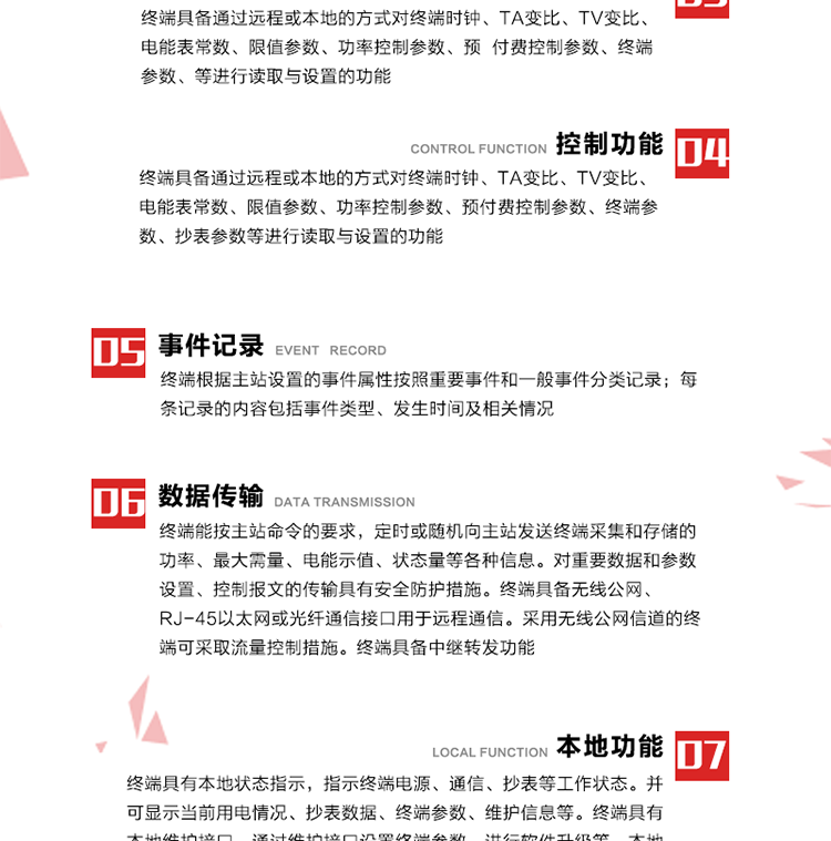 5、事件記錄
終端根據(jù)主站設置的事件屬性按照重要事件和一般事件分類記錄。每條記錄的內(nèi)容包括事件類型、發(fā)生時間及相關(guān)情況。對于主站設置的重要事件，當事件發(fā)生后終端實時刷新重要事件計數(shù)器內(nèi)容，記為記錄，并可以通過主站請求訪問召測事件記錄，對于采用平衡傳輸信道的終端應直接將重要事件主動及時上報主站。對于主站設置的一般事件，當事件發(fā)生后終端實時刷新一般事件計數(shù)器內(nèi)容，記為事件記錄，等待主站查詢。
6、數(shù)據(jù)傳輸
終端能按主站命令的要求，定時或隨機向主站發(fā)送終端采集和存儲的功率、最大需量、電能示值、狀態(tài)量等各種信息。對重要數(shù)據(jù)和參數(shù)設置、控制報文的傳輸具有安全防護措施。終端具備無線公網(wǎng)、RJ-45以太網(wǎng)或光纖通信接口用于遠程通信。采用無線公網(wǎng)信道的終端可采取流量控制措施。終端具備中繼轉(zhuǎn)發(fā)功能。
7、本地功能
終端具有本地狀態(tài)指示，指示終端電源、通信、抄表等工作狀態(tài)。并可顯示當前用電情況、抄表數(shù)據(jù)、終端參數(shù)、維護信息等。終端具有本地維護接口，通過維護接口設置終端參數(shù)，進行軟件升級等。本地通信接口中有1路作為用戶數(shù)據(jù)接口，提供用戶數(shù)據(jù)服務功能。由用戶根據(jù)需要查詢實時用電數(shù)據(jù)和參數(shù)（如用電曲線、時段費率、購用電信息等）、供電信息（如停限電通知、電價信息、催費信息等）、告警信息等。
8、終端維護 終端具有自測試、自診斷功能，發(fā)現(xiàn)終端的部件工作異常會自動記錄。終端接收到主站下發(fā)的初始化命令后，能分別對硬件、參數(shù)區(qū)、數(shù)據(jù)區(qū)進行初始化，參數(shù)區(qū)置為缺省值，數(shù)據(jù)區(qū)清零，控制解除。終端具備軟件遠程下載、斷點續(xù)傳等維護功能。